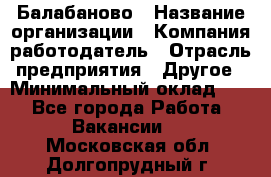 Балабаново › Название организации ­ Компания-работодатель › Отрасль предприятия ­ Другое › Минимальный оклад ­ 1 - Все города Работа » Вакансии   . Московская обл.,Долгопрудный г.